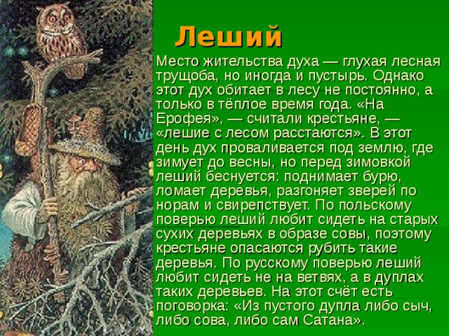 Леший Место жительства духа — глухая лесная трущоба, но иногда и пустырь. Однако этот дух обитает в лесу не постоянно, а только в тёплое время года. «На Ерофея», — считали крестьяне, — «лешие с лесом расстаются». В этот день дух проваливается под землю, где зимует до весны, но перед зимовкой леший беснуется: поднимает бурю, ломает деревья, разгоняет зверей по норам и свирепствует. По польскому поверью леший любит сидеть на старых сухих деревьях в образе совы, поэтому крестьяне опасаются рубить такие деревья. По русскому поверью леший любит сидеть не на ветвях, а в дуплах таких деревьев. На этот счёт есть поговорка: «Из пустого дупла либо сыч, либо сова, либо сам Сатана». 