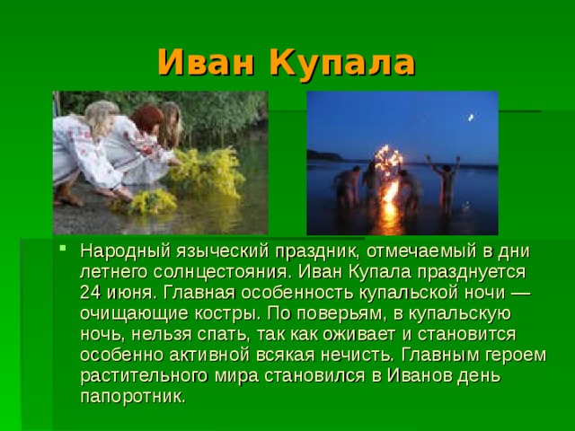 Иван Купала  Народный языческий праздник, отмечаемый в дни летнего солнцестояния. Иван Купала празднуется 24 июня. Главная особенность купальской ночи — очищающие костры. По поверьям, в купальскую ночь, нельзя спать, так как оживает и становится особенно активной всякая нечисть. Главным героем растительного мира становился в Иванов день папоротник. 