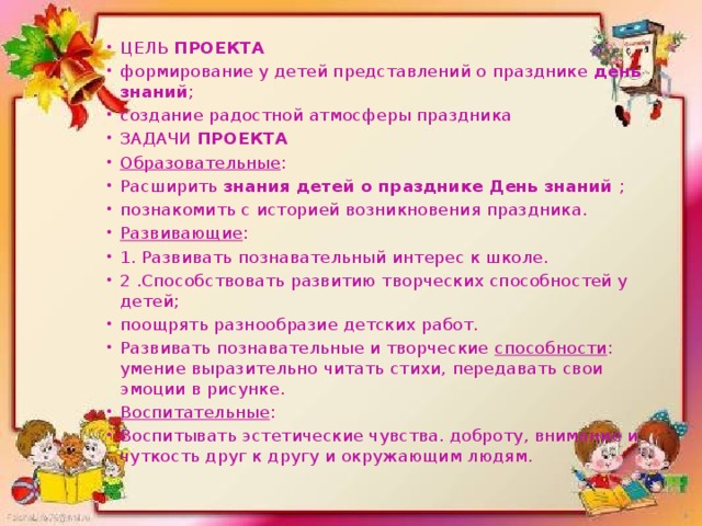 ЦЕЛЬ  ПРОЕКТА формирование у детей представлений о празднике  день знаний ; создание радостной атмосферы праздника ЗАДАЧИ  ПРОЕКТА Образовательные : Расширить  знания детей о празднике День знаний  ; познакомить с историей возникновения праздника. Развивающие : 1. Развивать познавательный интерес к школе. 2 .Способствовать развитию творческих способностей у детей; поощрять разнообразие детских работ. Развивать познавательные и творческие  способности : умение выразительно читать стихи, передавать свои эмоции в рисунке. Воспитательные : Воспитывать эстетические чувства. доброту, внимание и чуткость друг к другу и окружающим людям. 