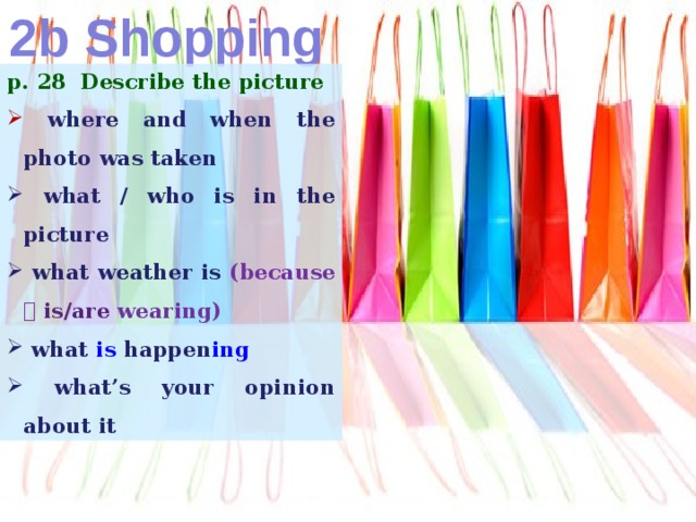 2b Shopping p. 28 Describe the picture  where and when the photo was taken  what / who is in the picture  what weather is (because   is/are wearing)  what is happen ing  what’s your opinion about it 