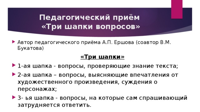 Педагогический приём  «Три шапки вопросов» Автор педагогического приёма А.П. Ершова (соавтор В.М. Букатова) «Три шапки» 1-ая шапка - вопросы, проверяющие знание текста; 2-ая шапка – вопросы, выясняющие впечатления от художественного произведения, суждения о персонажах; 3- ья шапка - вопросы, на которые сам спрашивающий затрудняется ответить. 
