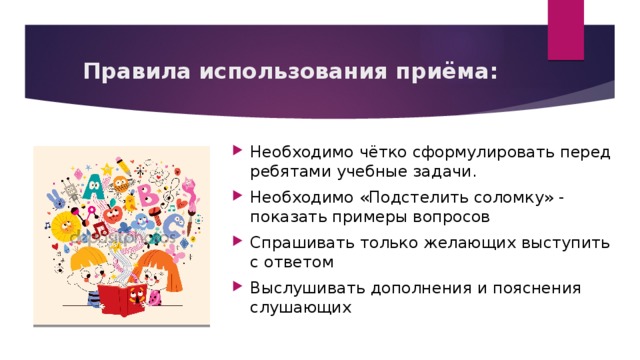 Правила использования приёма: Необходимо чётко сформулировать перед ребятами учебные задачи. Необходимо «Подстелить соломку» - показать примеры вопросов Спрашивать только желающих выступить с ответом Выслушивать дополнения и пояснения слушающих 