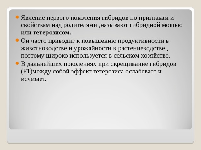 Явление первого поколения гибридов по признакам и свойствам над родителями ,называют гибридной мощью или гетерозисом . Он часто приводит к повышению продуктивности в животноводстве и урожайности в растениеводстве , поэтому широко используется в сельском хозяйстве. В дальнейших поколениях при скрещивание гибридов ( F1 )между собой эффект гетерозиса ослабевает и исчезает. 
