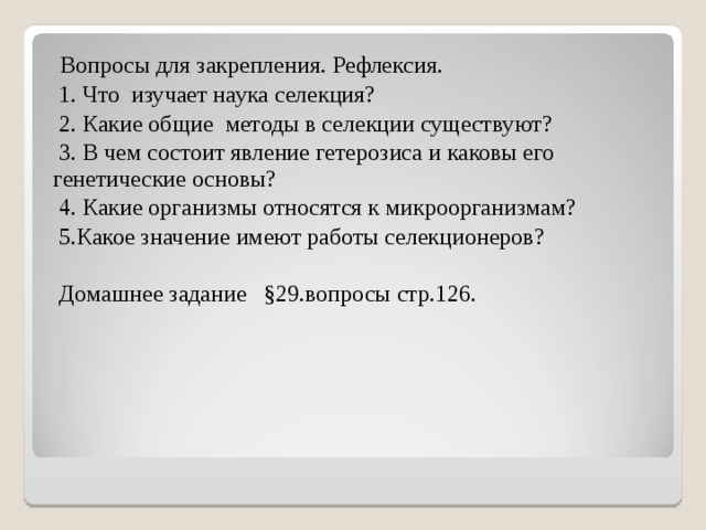   Вопросы для закрепления. Рефлексия.   1. Что изучает наука селекция?  2. Какие общие методы в селекции существуют?  3. В чем состоит явление гетерозиса и каковы его генетические основы?  4. Какие организмы относятся к микроорганизмам?  5.Какое значение имеют работы селекционеров?  Домашнее задание §29.вопросы стр.126. 