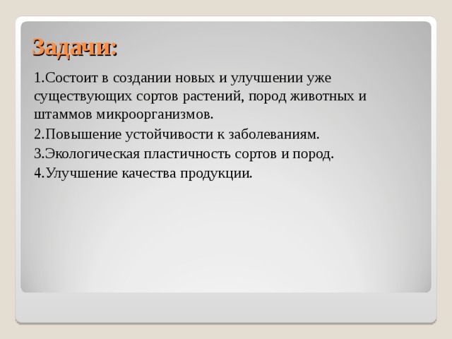 Задачи: 1.Состоит в создании новых и улучшении уже существующих сортов растений, пород животных и штаммов микроорганизмов. 2.Повышение устойчивости к заболеваниям. 3.Экологическая пластичность сортов и пород. 4.Улучшение качества продукции. 