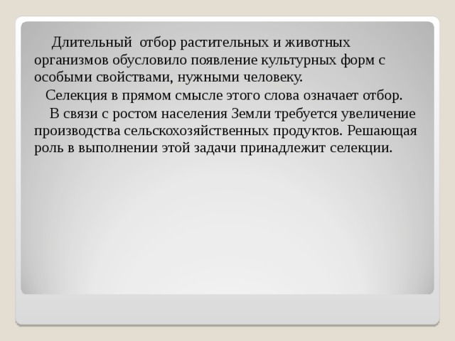  Длительный отбор растительных и животных организмов обусловило появление культурных форм с особыми свойствами, нужными человеку.  Селекция в прямом смысле этого слова означает отбор.  В связи с ростом населения Земли требуется увеличение производства сельскохозяйственных продуктов. Решающая роль в выполнении этой задачи принадлежит селекции. 