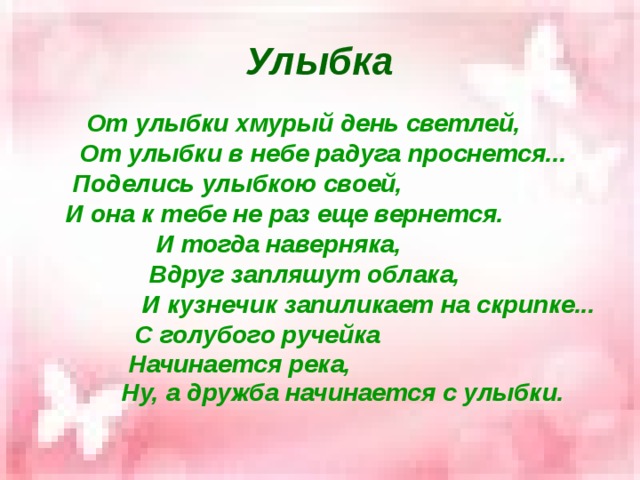 Улыбка  От улыбки хмурый день светлей,  От улыбки в небе радуга проснется...  Поделись улыбкою своей,  И она к тебе не раз еще вернется.  И тогда наверняка,  Вдруг запляшут облака,  И кузнечик запиликает на скрипке...  С голубого ручейка  Начинается река,  Ну, а дружба начинается с улыбки.    