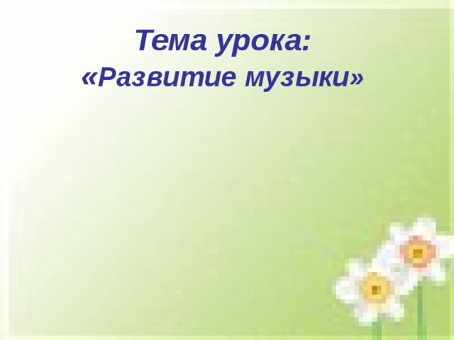 Тема урока:  « Развитие музыки» 