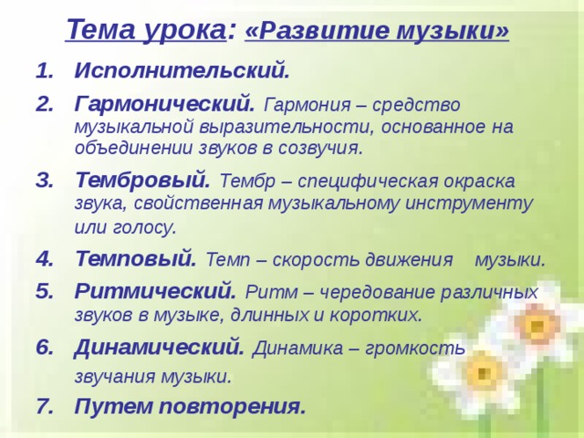 Тема урока : «Развитие музыки» Исполнительский.  Гармонический.  Гармония – средство музыкальной выразительности, основанное на объединении звуков в созвучия. Тембровый.  Тембр – специфическая окраска звука, свойственная музыкальному инструменту или голосу.  Темповый.  Темп – скорость движения  музыки. Ритмический.  Ритм – чередование различных звуков в музыке, длинных и коротких. Динамический.  Динамика – громкость звучания музыки.  Путем повторения. 