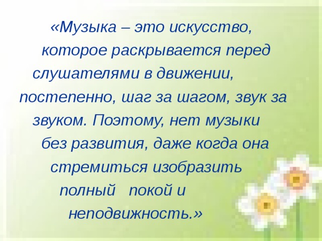  «Музыка – это искусство,  которое раскрывается перед  слушателями в движении, постепенно, шаг за шагом, звук за  звуком. Поэтому, нет музыки  без развития, даже когда она  стремиться изобразить  полный покой и  неподвижность.» 