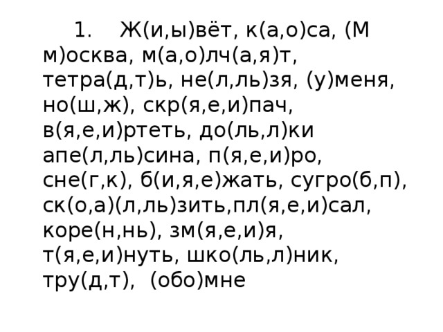  1. Ж(и,ы)вёт, к(а,о)са, (М м)осква, м(а,о)лч(а,я)т,  тетра(д,т)ь, не(л,ль)зя, (у)меня, но(ш,ж), скр(я,е,и)пач, в(я,е,и)ртеть, до(ль,л)ки апе(л,ль)сина, п(я,е,и)ро, сне(г,к), б(и,я,е)жать, сугро(б,п), ск(о,а)(л,ль)зить,пл(я,е,и)сал, коре(н,нь), зм(я,е,и)я, т(я,е,и)нуть, шко(ль,л)ник, тру(д,т),  (обо)мне 