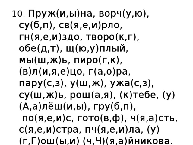 10. Пруж(и,ы)на, ворч(у,ю), су(б,п), св(я,е,и)рло, гн(я,е,и)здо, творо(к,г), обе(д,т), щ(ю,у)плый, мы(ш,ж)ь, пиро(г,к), (в)л(и,я,е)цо, г(а,о)ра, пару(с,з), у(ш,ж), ужа(с,з), су(ш,ж)ь, рощ(а,я), (к)тебе, (у)(А,а)лёш(и,ы), гру(б,п),  по(я,е,и)с, гото(в,ф), ч(я,а)сть, с(я,е,и)стра, пч(я,е,и)ла, (у)(г,Г)ош(ы,и) (ч,Ч)(я,а)йникова. 