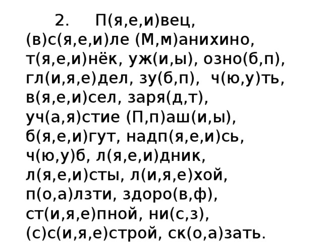  2. П(я,е,и)вец, (в)с(я,е,и)ле (М,м)анихино, т(я,е,и)нёк, уж(и,ы), озно(б,п), гл(и,я,е)дел, зу(б,п),  ч(ю,у)ть, в(я,е,и)сел, заря(д,т),  уч(а,я)стие (П,п)аш(и,ы),  б(я,е,и)гут, надп(я,е,и)сь, ч(ю,у)б, л(я,е,и)дник, л(я,е,и)сты, л(и,я,е)хой, п(о,а)лзти, здоро(в,ф), ст(и,я,е)пной, ни(с,з), (с)с(и,я,е)строй, ск(о,а)зать. 