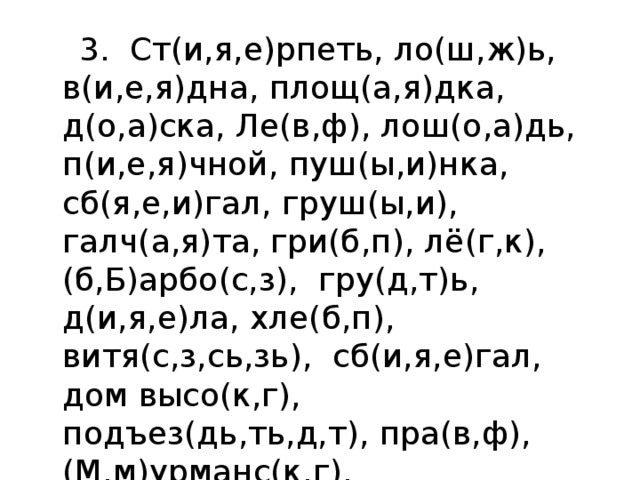  3. Ст(и,я,е)рпеть, ло(ш,ж)ь,  в(и,е,я)дна, площ(а,я)дка, д(о,а)ска, Ле(в,ф), лош(о,а)дь, п(и,е,я)чной, пуш(ы,и)нка, сб(я,е,и)гал, груш(ы,и), галч(а,я)та, гри(б,п), лё(г,к), (б,Б)арбо(с,з),  гру(д,т)ь, д(и,я,е)ла, хле(б,п), витя(с,з,сь,зь),  сб(и,я,е)гал,   дом высо(к,г), подъез(дь,ть,д,т), пра(в,ф), (М,м)урманс(к,г). 