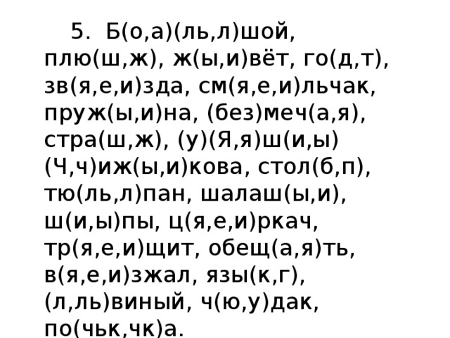  5. Б(о,а)(ль,л)шой, плю(ш,ж), ж(ы,и)вёт, го(д,т), зв(я,е,и)зда, см(я,е,и)льчак,  пруж(ы,и)на, (без)меч(а,я), стра(ш,ж), (у)(Я,я)ш(и,ы) (Ч,ч)иж(ы,и)кова, стол(б,п), тю(ль,л)пан, шалаш(ы,и), ш(и,ы)пы, ц(я,е,и)ркач, тр(я,е,и)щит, обещ(а,я)ть, в(я,е,и)зжал, язы(к,г), (л,ль)виный, ч(ю,у)дак, по(чьк,чк)а. 