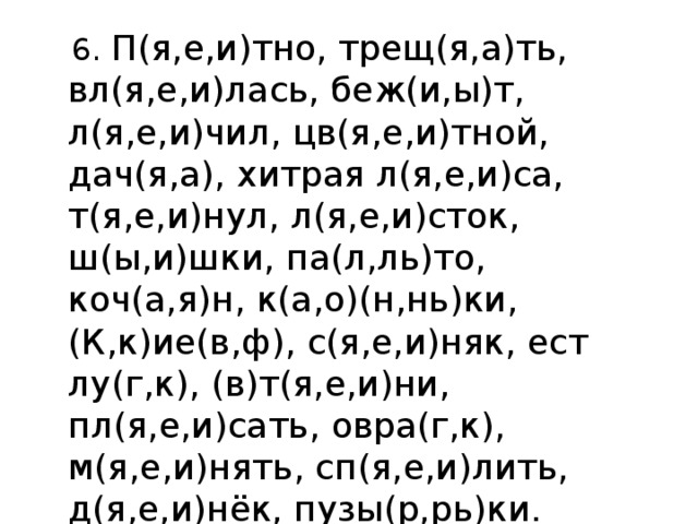  6. П(я,е,и)тно, трещ(я,а)ть, вл(я,е,и)лась, беж(и,ы)т, л(я,е,и)чил, цв(я,е,и)тной, дач(я,а), хитрая л(я,е,и)са, т(я,е,и)нул, л(я,е,и)сток, ш(ы,и)шки, па(л,ль)то, коч(а,я)н, к(а,о)(н,нь)ки, (К,к)ие(в,ф), с(я,е,и)няк, ест лу(г,к), (в)т(я,е,и)ни, пл(я,е,и)сать, овра(г,к), м(я,е,и)нять, сп(я,е,и)лить, д(я,е,и)нёк, пузы(р,рь)ки. 