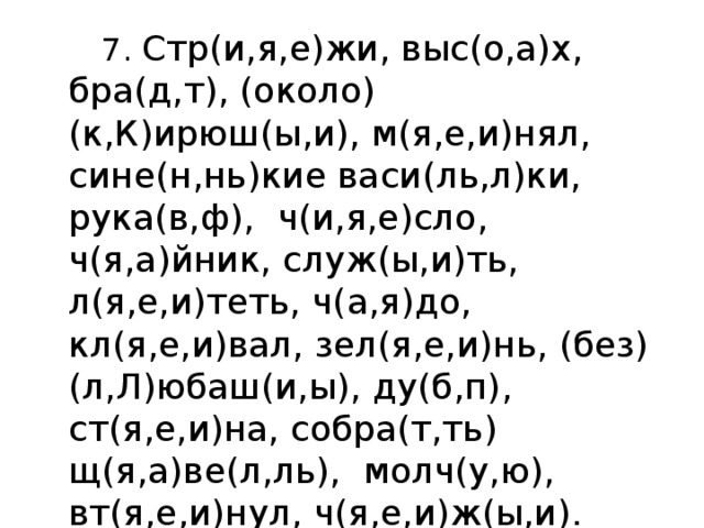  7. Стр(и,я,е)жи, выс(о,а)х, бра(д,т), (около)(к,К)ирюш(ы,и), м(я,е,и)нял, сине(н,нь)кие васи(ль,л)ки, рука(в,ф),  ч(и,я,е)сло, ч(я,а)йник, служ(ы,и)ть, л(я,е,и)теть, ч(а,я)до, кл(я,е,и)вал, зел(я,е,и)нь, (без)(л,Л)юбаш(и,ы), ду(б,п), ст(я,е,и)на, собра(т,ть) щ(я,а)ве(л,ль),  молч(у,ю), вт(я,е,и)нул, ч(я,е,и)ж(ы,и). 