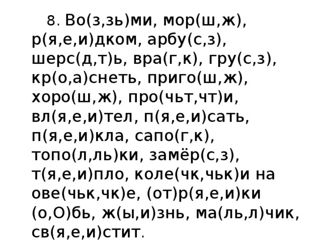  8. Во(з,зь)ми, мор(ш,ж),  р(я,е,и)дком, арбу(с,з), шерс(д,т)ь, вра(г,к), гру(с,з), кр(о,а)снеть, приго(ш,ж), хоро(ш,ж), про(чьт,чт)и, вл(я,е,и)тел, п(я,е,и)сать, п(я,е,и)кла, сапо(г,к), топо(л,ль)ки, замёр(с,з), т(я,е,и)пло, коле(чк,чьк)и на ове(чьк,чк)е, (от)р(я,е,и)ки (о,О)бь, ж(ы,и)знь, ма(ль,л)чик, св(я,е,и)стит . 