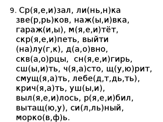 9. Ср(я,е,и)зал, ли(нь,н)ка зве(р,рь)ков, наж(ы,и)вка, гараж(и,ы), м(я,е,и)тёт, скр(я,е,и)петь, выйти (на)лу(г,к), д(а,о)вно, скв(а,о)рцы,  сн(я,е,и)гирь, сш(ы,и)ть, ч(я,а)сто, щ(у,ю)рит, смущ(я,а)ть, лебе(д,т,дь,ть),  крич(я,а)ть, уш(ы,и), выл(я,е,и)лось, р(я,е,и)бил, вытащ(ю,у), си(л,ль)ный, морко(в,ф)ь. 