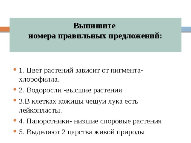 Выпишите  номера правильных предложений:   1. Цвет растений зависит от пигмента-хлорофилла. 2. Водоросли -высшие растения 3.В клетках кожицы чешуи лука есть лейкопласты. 4. Папоротники- низшие споровые растения 5. Выделяют 2 царства живой природы 