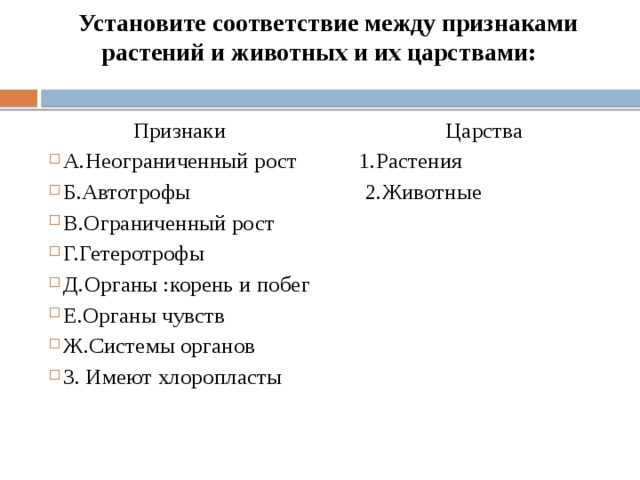 Установите соответствие между признаками растений и животных и их царствами:   Признаки Царства А.Неограниченный рост 1.Растения Б.Автотрофы 2.Животные В.Ограниченный рост  Г.Гетеротрофы  Д.Органы :корень и побег  Е.Органы чувств  Ж.Системы органов  З. Имеют хлоропласты   