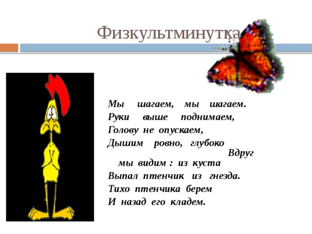 Физкультминутка Мы шагаем, мы шагаем. Руки выше поднимаем, Голову не опускаем, Дышим ровно, глубоко Вдруг мы видим : из куста Выпал птенчик из гнезда. Тихо птенчика берем И назад его кладем. 