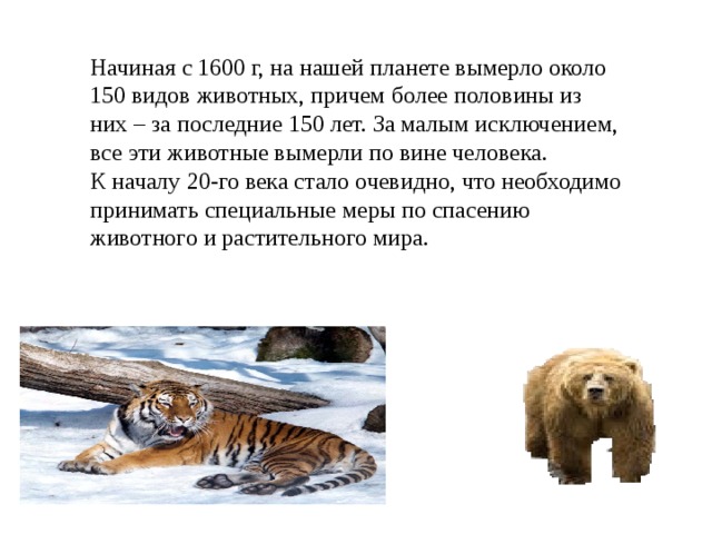 Начиная с 1600 г, на нашей планете вымерло около 150 видов животных, причем более половины из них – за последние 150 лет. За малым исключением, все эти животные вымерли по вине человека.  К началу 20-го века стало очевидно, что необходимо принимать специальные меры по спасению животного и растительного мира. 