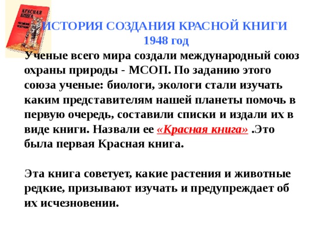 ИСТОРИЯ СОЗДАНИЯ КРАСНОЙ КНИГИ  1948 год Ученые всего мира создали международный союз охраны природы - МСОП. По заданию этого союза ученые: биологи, экологи стали изучать каким представителям нашей планеты помочь в первую очередь, составили списки и издали их в виде книги. Назвали ее «Красная книга» .Это была первая Красная книга.  Эта книга советует, какие растения и животные редкие, призывают изучать и предупреждает об их исчезновении. 