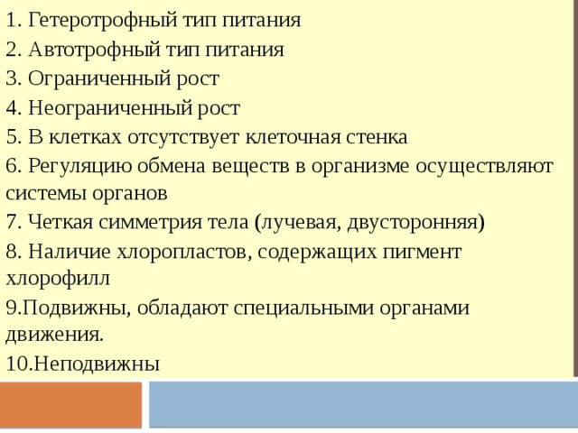 1. Гетеротрофный тип питания 2. Автотрофный тип питания 3. Ограниченный рост 4. Неограниченный рост 5. В клетках отсутствует клеточная стенка 6. Регуляцию обмена веществ в организме осуществляют системы органов 7. Четкая симметрия тела (лучевая, двусторонняя) 8. Наличие хлоропластов, содержащих пигмент хлорофилл 9.Подвижны, обладают специальными органами движения. 10.Неподвижны 