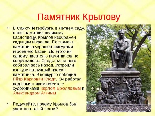 Памятник Крылову В Санкт-Петербурге, в Летнем саду, стоит памятник великому баснописцу. Крылов изображён сидящим в кресле. Постамент памятника украшен фигурами героев его басен. До этого ни одному писателю памятников не сооружалось. Средства на него собирал весь народ. Устроили конкурс на лучший проект памятника. В конкурсе победил Пётр Карлович Клодт . Он работал над памятником вместе с художниками Карлом Брюлловым и Александром Агиным . Подумайте, почему Крылов был удостоен такой чести? 