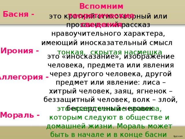 Вспомним теоретические сведения Басня - это краткий стихотворный или прозаический рассказ нравоучительного характера, имеющий иносказательный смысл  Ирония - тонкая, скрытая насмешка это «иносказание», изображение человека, предмета или явления через другого человека, другой предмет или явление: лиса – хитрый человек, заяц, ягненок – беззащитный человек, волк – злой, бессердечный человек  Аллегория - это нравственные правила, которым следуют в обществе и домашней жизни. Мораль может быть в начале и в конце басни  Мораль - 