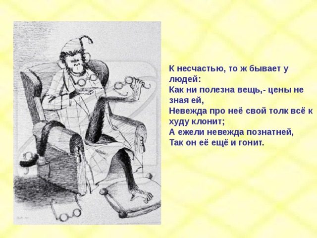 К несчастью, то ж бывает у людей: Как ни полезна вещь,- цены не зная ей, Невежда про неё свой толк всё к худу клонит; А ежели невежда познатней, Так он её ещё и гонит. 