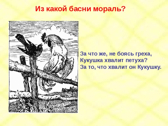 Из какой басни мораль? За что же, не боясь греха, Кукушка хвалит петуха? За то, что хвалит он Кукушку. 