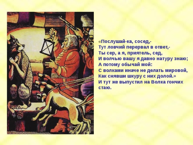 « Послушай-ка, сосед,- Тут ловчий перервал в ответ,- Ты сер, а я, приятель, сед, И волчью вашу я давно натуру знаю; А потому обычай мой: С волками иначе не делать мировой, Как снявши шкуру с них долой.» И тут же выпустил на Волка гончих стаю. 