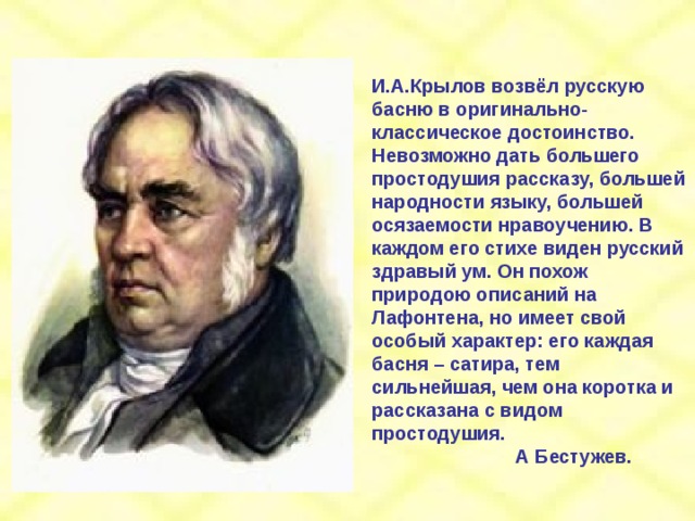 И.А.Крылов возвёл русскую басню в оригинально-классическое достоинство. Невозможно дать большего простодушия рассказу, большей народности языку, большей осязаемости нравоучению. В каждом его стихе виден русский здравый ум. Он похож природою описаний на Лафонтена, но имеет свой особый характер: его каждая басня – сатира, тем сильнейшая, чем она коротка и рассказана с видом простодушия.  А Бестужев. 