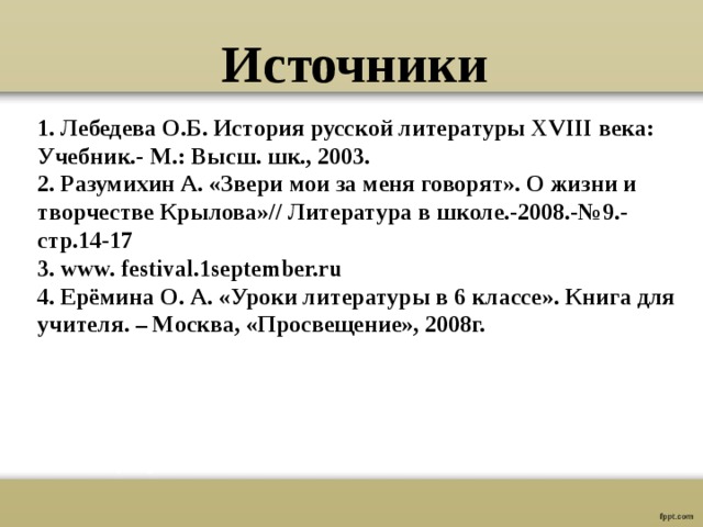 Источники 1. Лебедева О.Б. История русской литературы XVIII века: Учебник.- М.: Высш. шк., 2003. 2. Разумихин А. «Звери мои за меня говорят». О жизни и творчестве Крылова»// Литература в школе.-2008.-№9.-стр.14-17 3. www. festival.1september.ru  4. Ерёмина О. А. «Уроки литературы в 6 классе». Книга для учителя. – Москва, «Просвещение», 2008г. 
