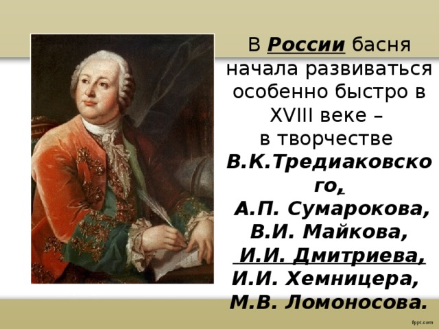 В России басня начала развиваться особенно быстро в XVIII веке – в творчестве В.К.Тредиаковского ,  А.П. Сумарокова, В.И. Майкова,  И.И. Дмитриева, И.И. Хемницера, М.В. Ломоносова. 