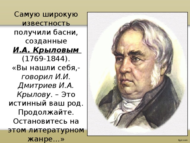 Самую широкую известность получили басни, созданные  И.А. Крыловым (1769-1844). «Вы нашли себя,- говорил И.И. Дмитриев И.А. Крылову . – Это истинный ваш род. Продолжайте. Остановитесь на этом литературном жанре…» 