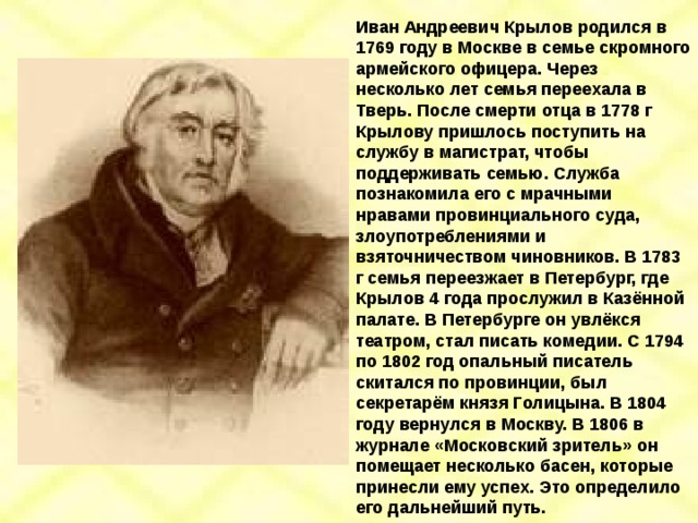Иван Андреевич Крылов родился в 1769 году в Москве в семье скромного армейского офицера. Через несколько лет семья переехала в Тверь. После смерти отца в 1778 г Крылову пришлось поступить на службу в магистрат, чтобы поддерживать семью. Служба познакомила его с мрачными нравами провинциального суда, злоупотреблениями и взяточничеством чиновников. В 1783 г семья переезжает в Петербург, где Крылов 4 года прослужил в Казённой палате. В Петербурге он увлёкся театром, стал писать комедии. С 1794 по 1802 год опальный писатель скитался по провинции, был секретарём князя Голицына. В 1804 году вернулся в Москву. В 1806 в журнале «Московский зритель» он помещает несколько басен, которые принесли ему успех. Это определило его дальнейший путь. 