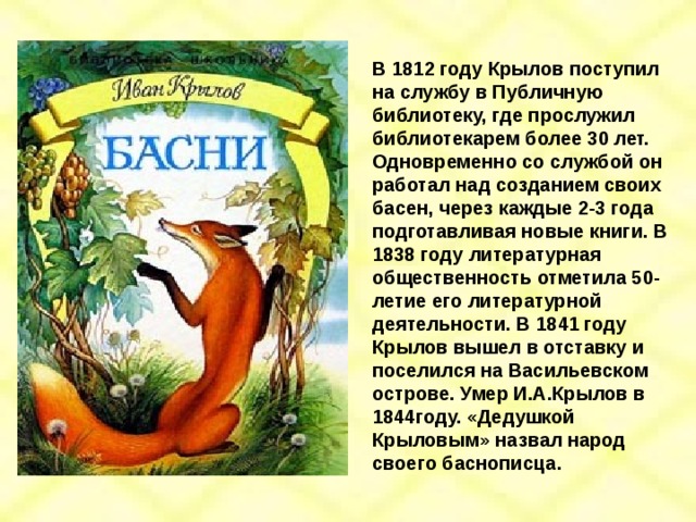 В 1812 году Крылов поступил на службу в Публичную библиотеку, где прослужил библиотекарем более 30 лет. Одновременно со службой он работал над созданием своих басен, через каждые 2-3 года подготавливая новые книги. В 1838 году литературная общественность отметила 50-летие его литературной деятельности. В 1841 году Крылов вышел в отставку и поселился на Васильевском острове. Умер И.А.Крылов в 1844году. «Дедушкой Крыловым» назвал народ своего баснописца. 