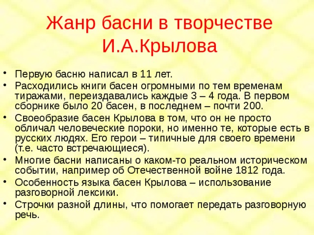Жанр басни в творчестве И.А.Крылова Первую басню написал в 11 лет. Расходились книги басен огромными по тем временам тиражами, переиздавались каждые 3 – 4 года. В первом сборнике было 20 басен, в последнем – почти 200. Своеобразие басен Крылова в том, что он не просто обличал человеческие пороки, но именно те, которые есть в русских людях. Его герои – типичные для своего времени (т.е. часто встречающиеся). Многие басни написаны о каком-то реальном историческом событии, например об Отечественной войне 1812 года. Особенность языка басен Крылова – использование разговорной лексики. Строчки разной длины, что помогает передать разговорную речь. 