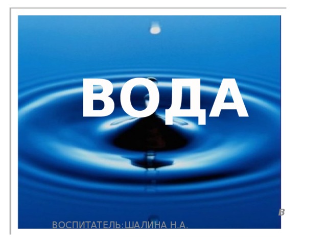  ВОДА В ВОСПИТАТЕЛЬ:ШАЛИНА Н.А. 