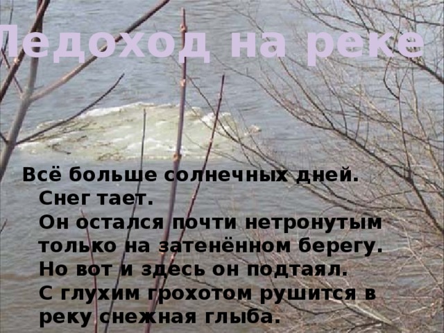 Ледоход на реке Всё больше солнечных дней. Снег тает.  Он остался почти нетронутым только на затенённом берегу. Но вот и здесь он подтаял.  С глухим грохотом рушится в реку снежная глыба. 