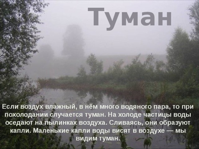 Туман Если воздух влажный, в нём много водяного пара, то при похолодании случается туман. На холоде частицы воды оседают на пылинках воздуха. Сливаясь, они образуют капли. Маленькие капли воды висят в воздухе — мы видим туман. 