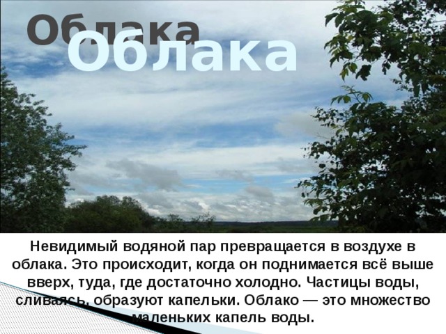 Облака Облака  Невидимый водяной пар превращается в воздухе в облака. Это происходит, когда он поднимается всё выше вверх, туда, где достаточно холодно. Частицы воды, сливаясь, образуют капельки. Облако — это множество маленьких капель воды. 
