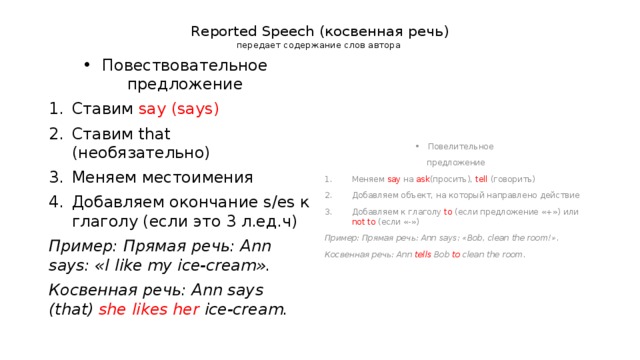 Reported Speech (косвенная речь)  передает содержание слов автора Повествовательное предложение Ставим say (says) Ставим that (необязательно) Меняем местоимения Добавляем окончание s/es к глаголу (если это 3 л.ед.ч) Пример: Прямая речь: Ann says: «I  like my ice-cream». Косвенная речь: Ann says (that) she  likes  her ice-cream. Повелительное предложение Меняем say на ask (просить), tell (говорить) Добавляем объект, на который направлено действие Добавляем к глаголу to (если предложение «+») или not to (если «-») Пример: Прямая речь: Ann says: «Bob, clean the room!». Косвенная речь: Ann tells Bob to clean the room. 