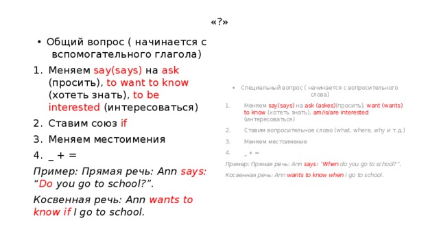 «?» Общий вопрос ( начинается с вспомогательного глагола) Специальный вопрос ( начинается с вопросительного слова) Меняем say(says) на ask (просить), to  want to know (хотеть знать), to be interested (интересоваться) Ставим союз if  Меняем местоимения _ + = Меняем say(says) на ask (askes) (просить), want (wants) to know (хотеть знать), am/is/are interested (интересоваться) Ставим вопросительное слово (what, where, why и т.д.) Меняем местоимение _ + = Пример: Прямая речь: Ann says: “ Do you go to school?”. Пример: Прямая речь: Ann says: “ When do you go to school?”. Косвенная речь: Ann wants to know if I go to school. Косвенная речь: Ann wants to know when I go to school. 