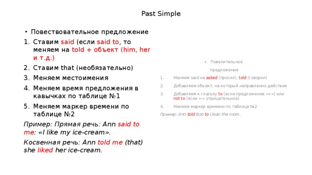 Past Simple Повествовательное предложение Повелительное Ставим said (если said to , то меняем на told + объект (him, her и т.д.) Ставим that (необязательно) Меняем местоимения Меняем время предложения в кавычках по таблице №1 Меняем маркер времени по таблице №2 предложение Пример: Прямая речь: Ann said to me : «I  like my ice-cream». Меняем said на asked (просил), told (говорил) Добавляем объект, на который направленно действие Добавляем к глаголу to (если предложение «+») или not to (если «-» отрицательное) Меняем маркер времени по таблице №2 Косвенная речь: Ann told me (that) she liked her ice-cream. Пример: Ann told Bob to clean the room. 