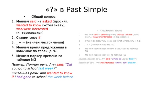 «?» в Past Simple Общий вопрос Специальный вопрос Меняем said на asked (просил), wanted to know (хотел знать), was/were interested (интересовался) Ставим союз if  _ + = (меняем местоимения) Меняем время предложения в кавычках по таблице №1 Меняем маркер времени по таблице №2 Меняем said на asked (просил), wanted to know (хотел знать), was/were interested (интересовался) Ставим вопросительное слово (what, where, why и т.д.) _ + = (меняем местоимения) Меняем время предложения в кавычках по таблице №1 Меняем маркер времени по таблице №2 Пример: Прямая речь: Ann said: “Did you go to school last week ?”. Пример: Прямая речь: Ann said: “ Where  do you go today ?”. Косвенная речь: Ann wanted to know if I had gone to school the week before. Косвенная речь: Ann was interested where  I went  that day . 