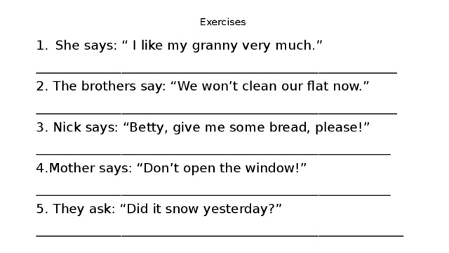 Exercises She says: “ I like my granny very much.” _______________________________________________________ 2. The brothers say: “We won’t clean our flat now.” _______________________________________________________ 3. Nick says: “Betty, give me some bread, please!” ______________________________________________________ 4.Mother says: “Don’t open the window!” ______________________________________________________ 5. They ask: “Did it snow yesterday?” ________________________________________________________ 